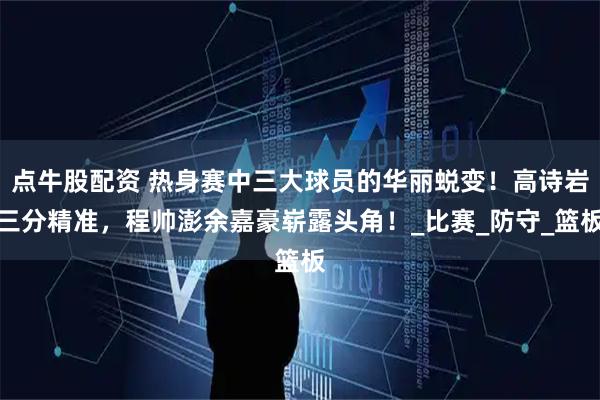点牛股配资 热身赛中三大球员的华丽蜕变！高诗岩三分精准，程帅澎余嘉豪崭露头角！_比赛_防守_篮板