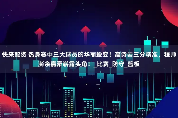 快来配资 热身赛中三大球员的华丽蜕变！高诗岩三分精准，程帅澎余嘉豪崭露头角！_比赛_防守_篮板