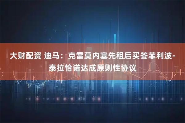 大财配资 迪马：克雷莫内塞先租后买签菲利波-泰拉恰诺达成原则性协议