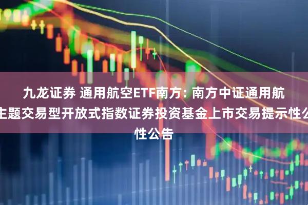 九龙证券 通用航空ETF南方: 南方中证通用航空主题交易型开放式指数证券投资基金上市交易提示性公告