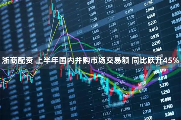 浙商配资 上半年国内并购市场交易额 同比跃升45%