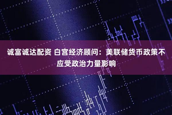 诚富诚达配资 白宫经济顾问：美联储货币政策不应受政治力量影响