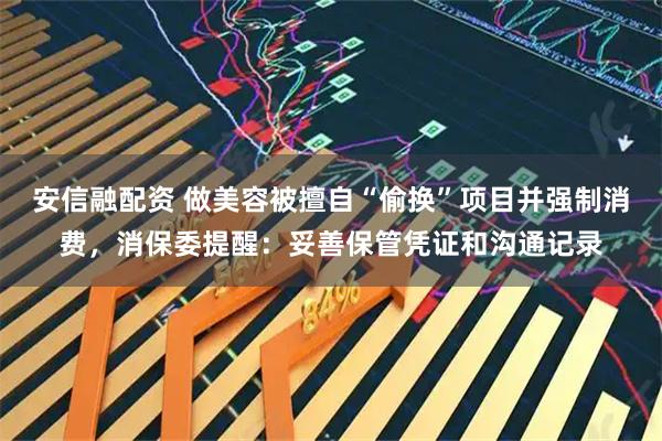 安信融配资 做美容被擅自“偷换”项目并强制消费，消保委提醒：妥善保管凭证和沟通记录