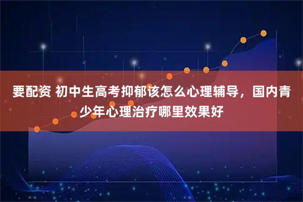 要配资 初中生高考抑郁该怎么心理辅导，国内青少年心理治疗哪里效果好