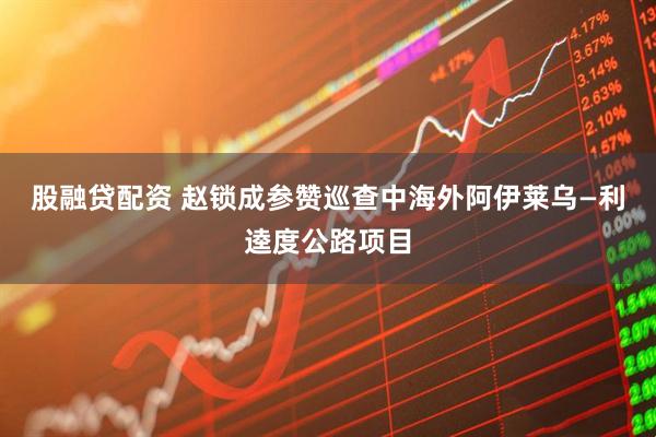 股融贷配资 赵锁成参赞巡查中海外阿伊莱乌—利逵度公路项目