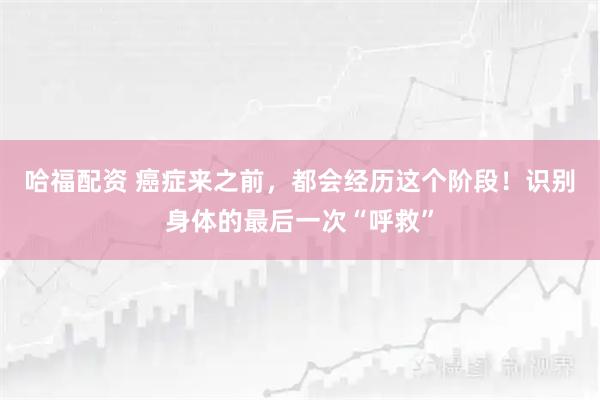 哈福配资 癌症来之前，都会经历这个阶段！识别身体的最后一次“呼救”