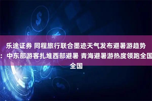 乐途证券 同程旅行联合墨迹天气发布避暑游趋势：中东部游客扎堆西部避暑 青海避暑游热度领跑全国