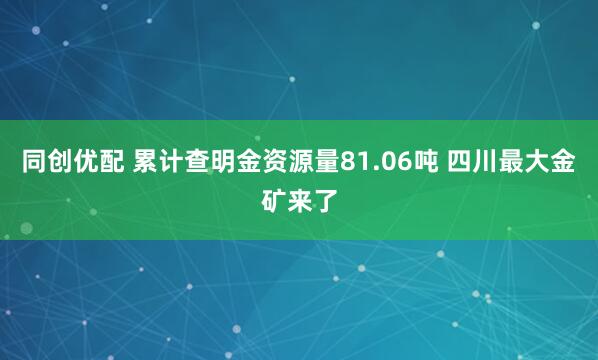 同创优配 累计查明金资源量81.06吨 四川最大金矿来了