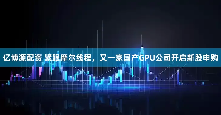亿博源配资 紧跟摩尔线程，又一家国产GPU公司开启新股申购