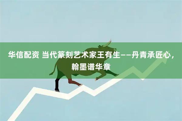 华信配资 当代篆刻艺术家王有生——丹青承匠心，翰墨谱华章
